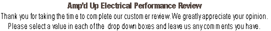Amp’d Up Electrical Performance Review
Thank you for taking the time to complete our customer review. We greatly appreciate your opinion. 
Please select a value in each of the  drop down boxes and leave us any comments you have.